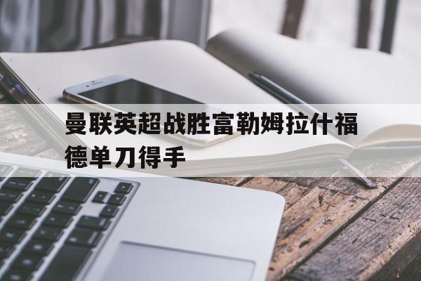 曼联英超战胜富勒姆拉什福德单刀得手